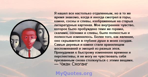 Я нашел все настолько отдаленным, но в то же время знакомо, когда я иногда смотрел в горы, камни, сосны и сливы, изображенные на старых литературных картинах. Мое внутреннее чувство, которое было пробуждено теми же