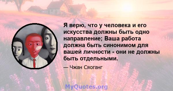 Я верю, что у человека и его искусства должны быть одно направление; Ваша работа должна быть синонимом для вашей личности - они не должны быть отдельными.