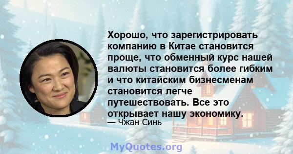 Хорошо, что зарегистрировать компанию в Китае становится проще, что обменный курс нашей валюты становится более гибким и что китайским бизнесменам становится легче путешествовать. Все это открывает нашу экономику.