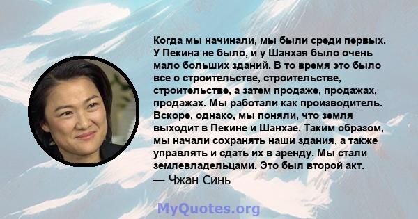 Когда мы начинали, мы были среди первых. У Пекина не было, и у Шанхая было очень мало больших зданий. В то время это было все о строительстве, строительстве, строительстве, а затем продаже, продажах, продажах. Мы