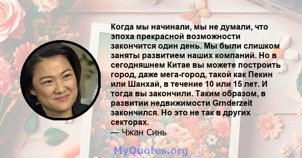 Когда мы начинали, мы не думали, что эпоха прекрасной возможности закончится один день. Мы были слишком заняты развитием наших компаний. Но в сегодняшнем Китае вы можете построить город, даже мега-город, такой как Пекин 