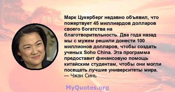 Марк Цукерберг недавно объявил, что пожертвует 45 миллиардов долларов своего богатства на благотворительность. Два года назад мы с мужем решили донести 100 миллионов долларов, чтобы создать ученых Soho China. Эта