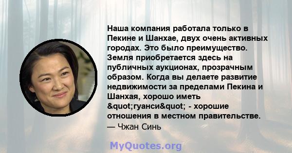 Наша компания работала только в Пекине и Шанхае, двух очень активных городах. Это было преимущество. Земля приобретается здесь на публичных аукционах, прозрачным образом. Когда вы делаете развитие недвижимости за