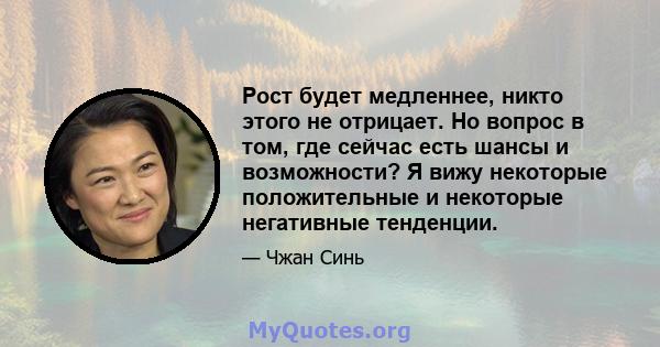 Рост будет медленнее, никто этого не отрицает. Но вопрос в том, где сейчас есть шансы и возможности? Я вижу некоторые положительные и некоторые негативные тенденции.