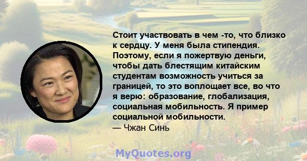 Стоит участвовать в чем -то, что близко к сердцу. У меня была стипендия. Поэтому, если я пожертвую деньги, чтобы дать блестящим китайским студентам возможность учиться за границей, то это воплощает все, во что я верю: