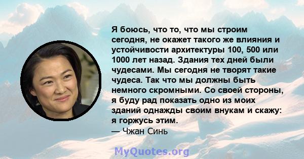 Я боюсь, что то, что мы строим сегодня, не окажет такого же влияния и устойчивости архитектуры 100, 500 или 1000 лет назад. Здания тех дней были чудесами. Мы сегодня не творят такие чудеса. Так что мы должны быть