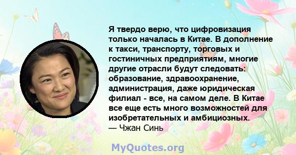 Я твердо верю, что цифровизация только началась в Китае. В дополнение к такси, транспорту, торговых и гостиничных предприятиям, многие другие отрасли будут следовать: образование, здравоохранение, администрация, даже