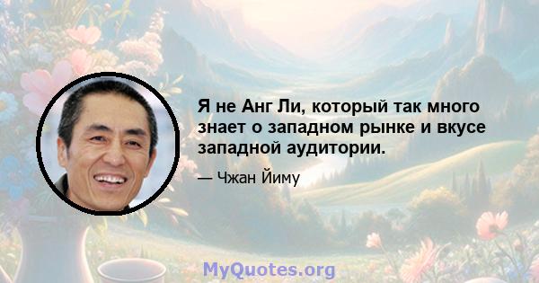 Я не Анг Ли, который так много знает о западном рынке и вкусе западной аудитории.