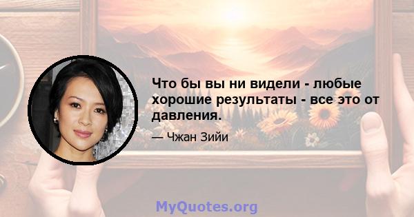 Что бы вы ни видели - любые хорошие результаты - все это от давления.