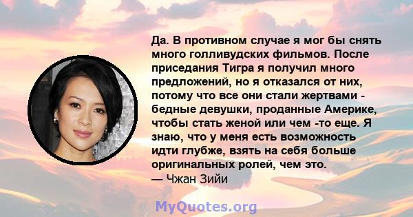 Да. В противном случае я мог бы снять много голливудских фильмов. После приседания Тигра я получил много предложений, но я отказался от них, потому что все они стали жертвами - бедные девушки, проданные Америке, чтобы