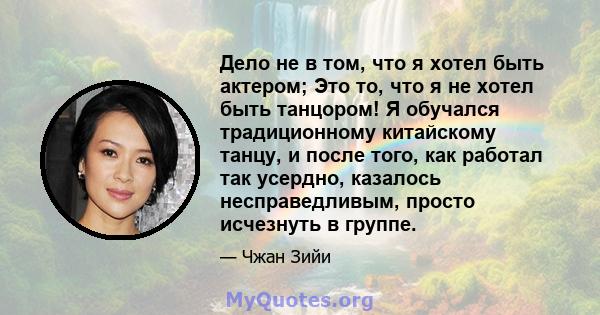 Дело не в том, что я хотел быть актером; Это то, что я не хотел быть танцором! Я обучался традиционному китайскому танцу, и после того, как работал так усердно, казалось несправедливым, просто исчезнуть в группе.