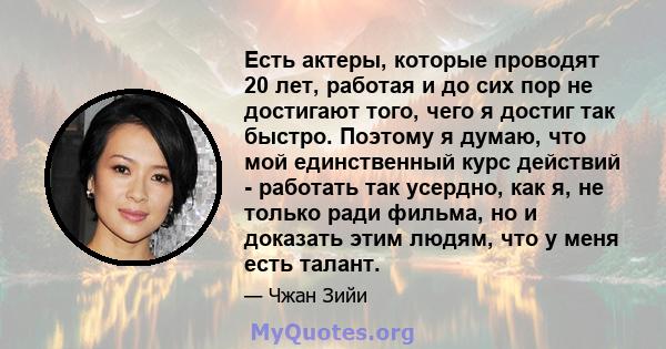 Есть актеры, которые проводят 20 лет, работая и до сих пор не достигают того, чего я достиг так быстро. Поэтому я думаю, что мой единственный курс действий - работать так усердно, как я, не только ради фильма, но и