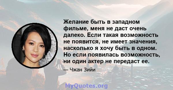 Желание быть в западном фильме, меня не даст очень далеко. Если такая возможность не появится, не имеет значения, насколько я хочу быть в одном. Но если появилась возможность, ни один актер не передаст ее.