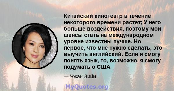 Китайский кинотеатр в течение некоторого времени растет; У него больше воздействия, поэтому мои шансы стать на международном уровне известны лучше. Но первое, что мне нужно сделать, это выучить английский. Если я смогу