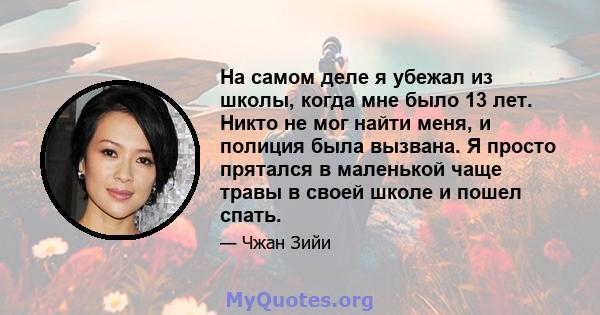 На самом деле я убежал из школы, когда мне было 13 лет. Никто не мог найти меня, и полиция была вызвана. Я просто прятался в маленькой чаще травы в своей школе и пошел спать.