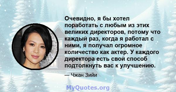 Очевидно, я бы хотел поработать с любым из этих великих директоров, потому что каждый раз, когда я работал с ними, я получал огромное количество как актер. У каждого директора есть свой способ подтолкнуть вас к