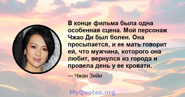 В конце фильма была одна особенная сцена. Мой персонаж Чжао Ди был болен. Она просыпается, и ее мать говорит ей, что мужчина, которого она любит, вернулся из города и провела день у ее кровати.