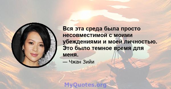 Вся эта среда была просто несовместимой с моими убеждениями и моей личностью. Это было темное время для меня.