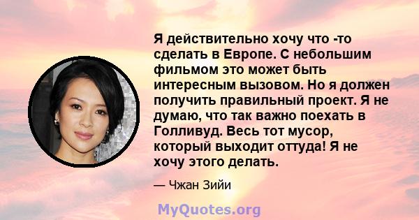 Я действительно хочу что -то сделать в Европе. С небольшим фильмом это может быть интересным вызовом. Но я должен получить правильный проект. Я не думаю, что так важно поехать в Голливуд. Весь тот мусор, который выходит 