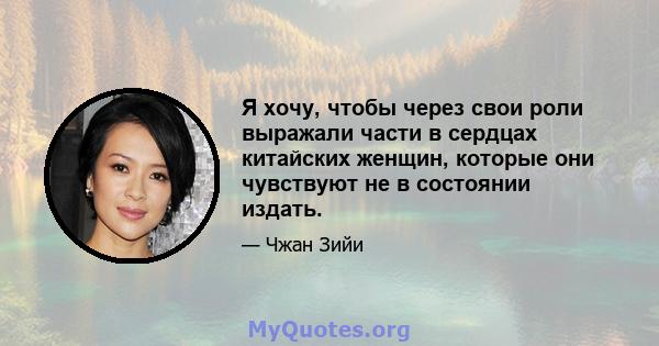 Я хочу, чтобы через свои роли выражали части в сердцах китайских женщин, которые они чувствуют не в состоянии издать.