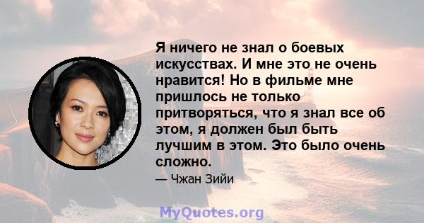 Я ничего не знал о боевых искусствах. И мне это не очень нравится! Но в фильме мне пришлось не только притворяться, что я знал все об этом, я должен был быть лучшим в этом. Это было очень сложно.