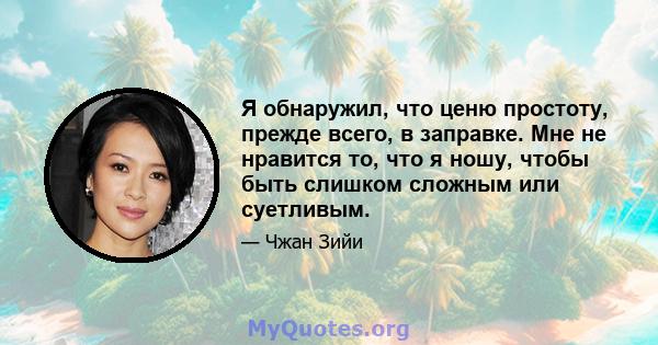 Я обнаружил, что ценю простоту, прежде всего, в заправке. Мне не нравится то, что я ношу, чтобы быть слишком сложным или суетливым.