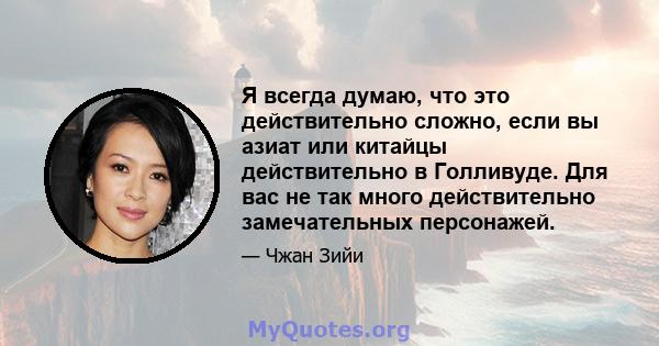 Я всегда думаю, что это действительно сложно, если вы азиат или китайцы действительно в Голливуде. Для вас не так много действительно замечательных персонажей.