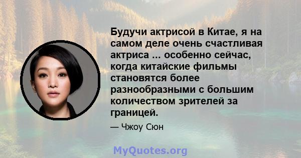 Будучи актрисой в Китае, я на самом деле очень счастливая актриса ... особенно сейчас, когда китайские фильмы становятся более разнообразными с большим количеством зрителей за границей.