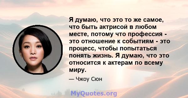 Я думаю, что это то же самое, что быть актрисой в любом месте, потому что профессия - это отношение к событиям - это процесс, чтобы попытаться понять жизнь. Я думаю, что это относится к актерам по всему миру.