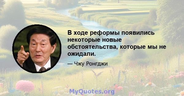 В ходе реформы появились некоторые новые обстоятельства, которые мы не ожидали.