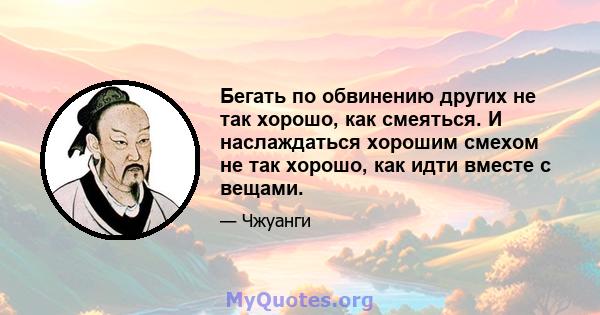 Бегать по обвинению других не так хорошо, как смеяться. И наслаждаться хорошим смехом не так хорошо, как идти вместе с вещами.