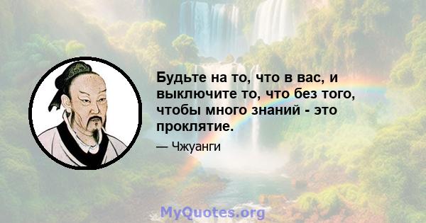 Будьте на то, что в вас, и выключите то, что без того, чтобы много знаний - это проклятие.