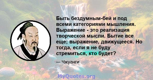 Быть бездумным-бей и под всеми категориями мышления. Выражение - это реализация творческой мысли. Бытие все еще; выражение, движущееся. Но тогда, если я не буду стремиться, кто будет?