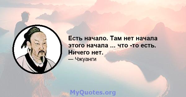 Есть начало. Там нет начала этого начала ... что -то есть. Ничего нет.