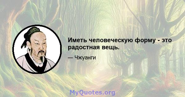 Иметь человеческую форму - это радостная вещь.