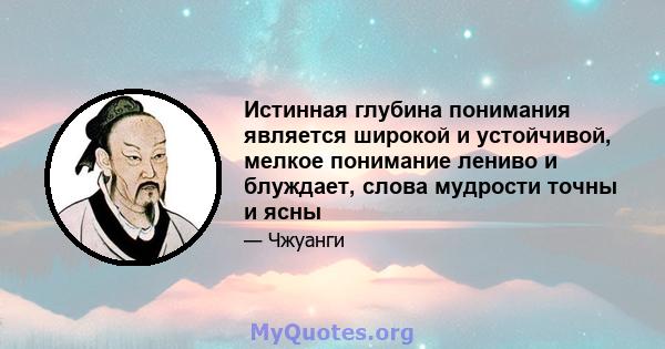 Истинная глубина понимания является широкой и устойчивой, мелкое понимание лениво и блуждает, слова мудрости точны и ясны