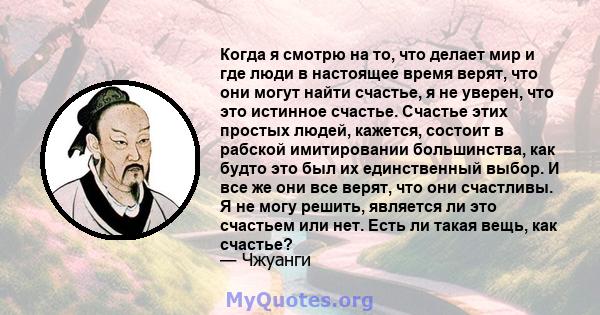 Когда я смотрю на то, что делает мир и где люди в настоящее время верят, что они могут найти счастье, я не уверен, что это истинное счастье. Счастье этих простых людей, кажется, состоит в рабской имитировании