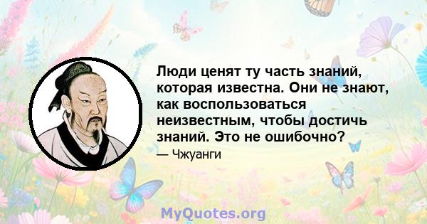 Люди ценят ту часть знаний, которая известна. Они не знают, как воспользоваться неизвестным, чтобы достичь знаний. Это не ошибочно?