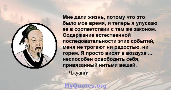 Мне дали жизнь, потому что это было мое время, и теперь я упускаю ее в соответствии с тем же законом. Содержание естественной последовательности этих событий, меня не трогают ни радостью, ни горем. Я просто висят в