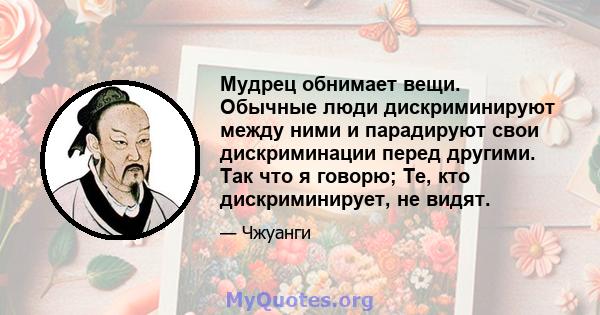 Мудрец обнимает вещи. Обычные люди дискриминируют между ними и парадируют свои дискриминации перед другими. Так что я говорю; Те, кто дискриминирует, не видят.