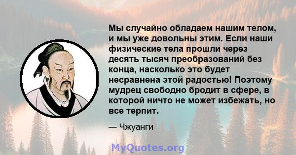 Мы случайно обладаем нашим телом, и мы уже довольны этим. Если наши физические тела прошли через десять тысяч преобразований без конца, насколько это будет несравнена этой радостью! Поэтому мудрец свободно бродит в