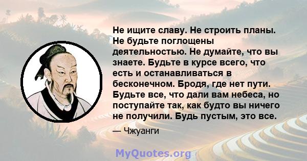 Не ищите славу. Не строить планы. Не будьте поглощены деятельностью. Не думайте, что вы знаете. Будьте в курсе всего, что есть и останавливаться в бесконечном. Бродя, где нет пути. Будьте все, что дали вам небеса, но