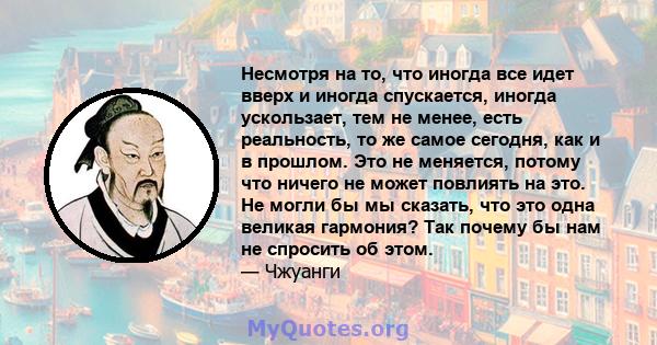 Несмотря на то, что иногда все идет вверх и иногда спускается, иногда ускользает, тем не менее, есть реальность, то же самое сегодня, как и в прошлом. Это не меняется, потому что ничего не может повлиять на это. Не