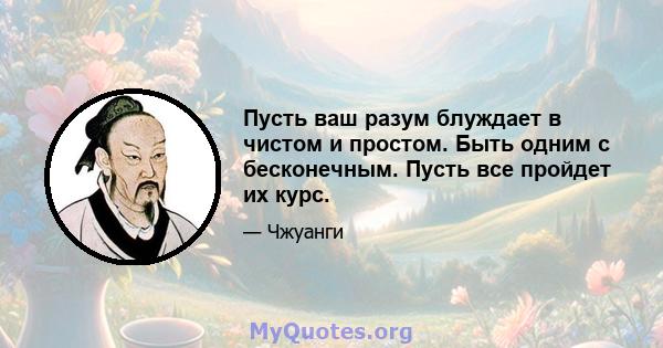 Пусть ваш разум блуждает в чистом и простом. Быть одним с бесконечным. Пусть все пройдет их курс.