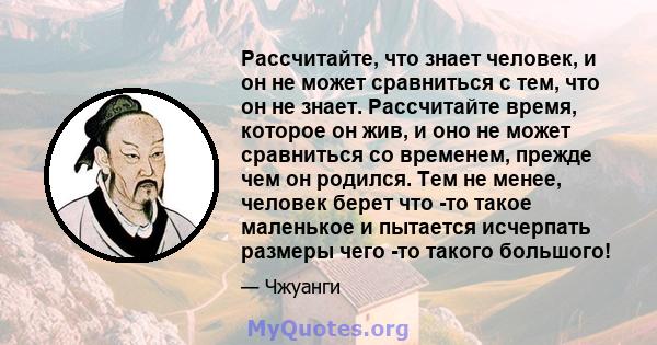 Рассчитайте, что знает человек, и он не может сравниться с тем, что он не знает. Рассчитайте время, которое он жив, и оно не может сравниться со временем, прежде чем он родился. Тем не менее, человек берет что -то такое 