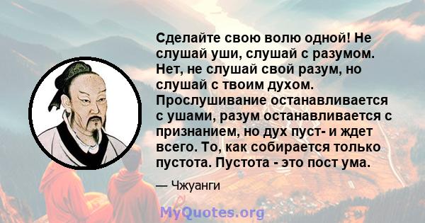 Сделайте свою волю одной! Не слушай уши, слушай с разумом. Нет, не слушай свой разум, но слушай с твоим духом. Прослушивание останавливается с ушами, разум останавливается с признанием, но дух пуст- и ждет всего. То,