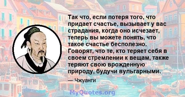 Так что, если потеря того, что придает счастье, вызывает у вас страдания, когда оно исчезает, теперь вы можете понять, что такое счастье бесполезно. Говорят, что те, кто теряет себя в своем стремлении к вещам, также