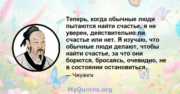 Теперь, когда обычные люди пытаются найти счастье, я не уверен, действительно ли счастье или нет. Я изучаю, что обычные люди делают, чтобы найти счастье, за что они борются, бросаясь, очевидно, не в состоянии