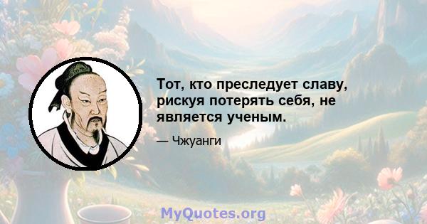 Тот, кто преследует славу, рискуя потерять себя, не является ученым.