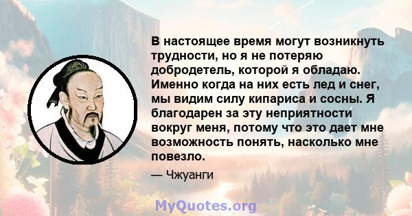 В настоящее время могут возникнуть трудности, но я не потеряю добродетель, которой я обладаю. Именно когда на них есть лед и снег, мы видим силу кипариса и сосны. Я благодарен за эту неприятности вокруг меня, потому что 